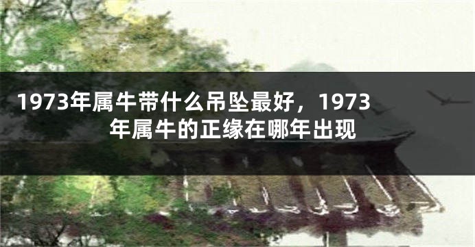 1973年属牛带什么吊坠最好，1973年属牛的正缘在哪年出现