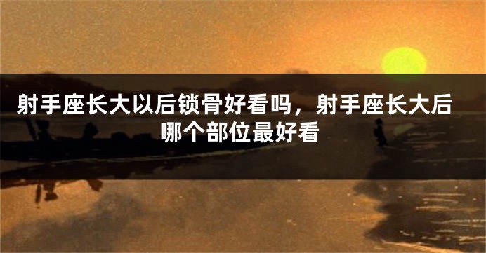 射手座长大以后锁骨好看吗，射手座长大后哪个部位最好看
