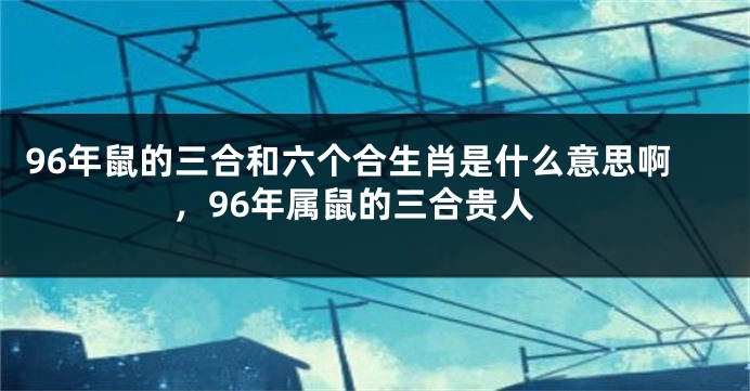 96年鼠的三合和六个合生肖是什么意思啊，96年属鼠的三合贵人