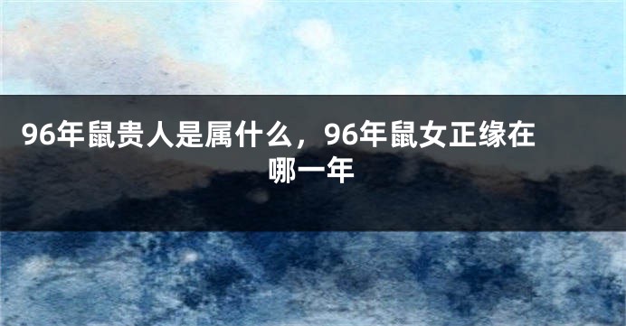 96年鼠贵人是属什么，96年鼠女正缘在哪一年