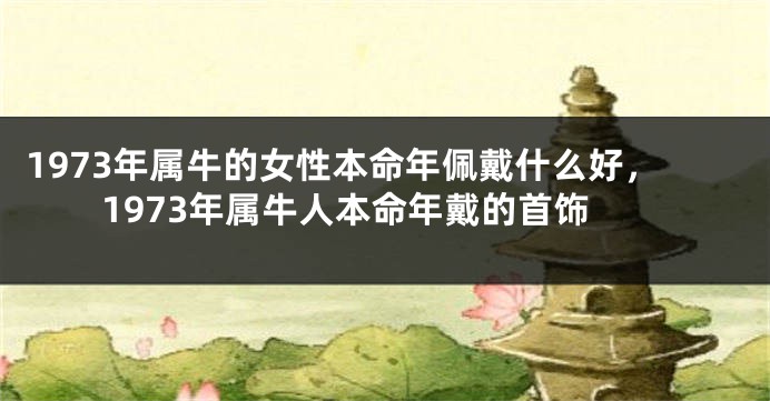 1973年属牛的女性本命年佩戴什么好，1973年属牛人本命年戴的首饰