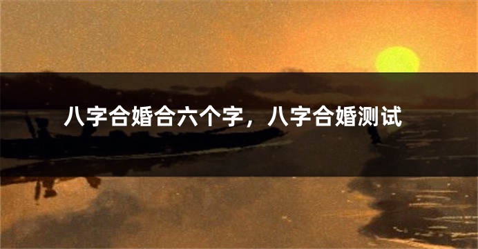 八字合婚合六个字，八字合婚测试