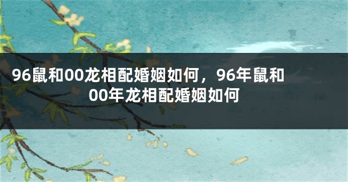 96鼠和00龙相配婚姻如何，96年鼠和00年龙相配婚姻如何