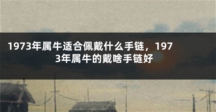 1973年属牛适合佩戴什么手链，1973年属牛的戴啥手链好