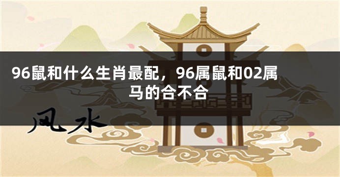 96鼠和什么生肖最配，96属鼠和02属马的合不合