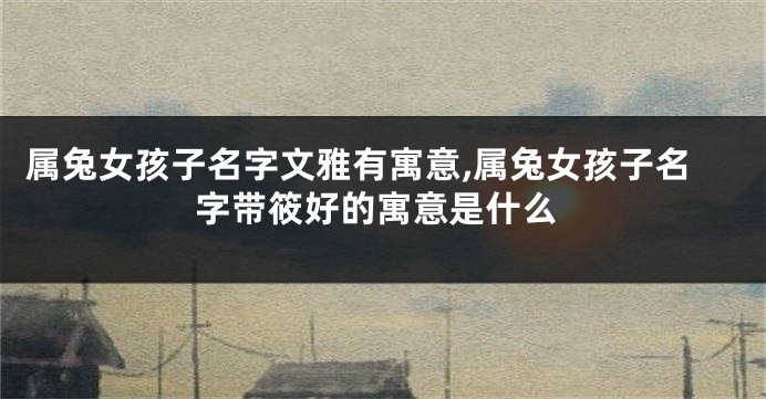 属兔女孩子名字文雅有寓意,属兔女孩子名字带筱好的寓意是什么