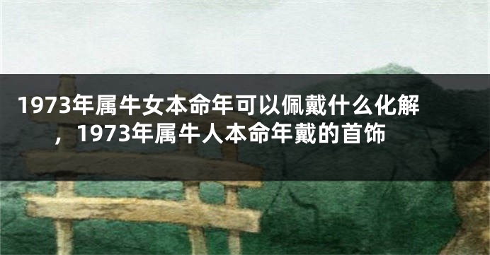 1973年属牛女本命年可以佩戴什么化解，1973年属牛人本命年戴的首饰