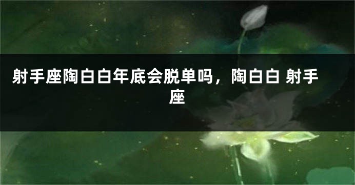 射手座陶白白年底会脱单吗，陶白白 射手座