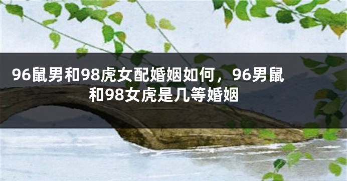 96鼠男和98虎女配婚姻如何，96男鼠和98女虎是几等婚姻