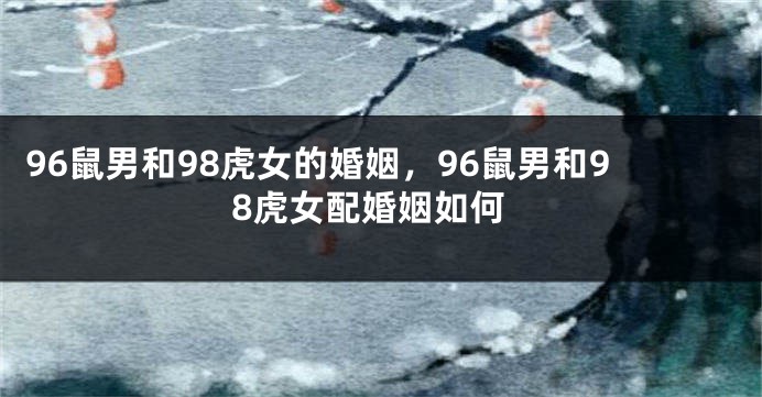 96鼠男和98虎女的婚姻，96鼠男和98虎女配婚姻如何