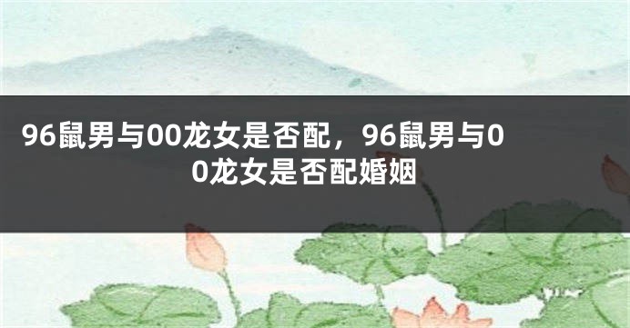 96鼠男与00龙女是否配，96鼠男与00龙女是否配婚姻