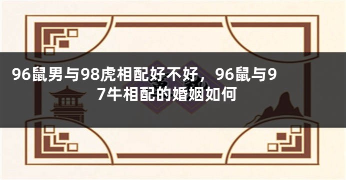 96鼠男与98虎相配好不好，96鼠与97牛相配的婚姻如何