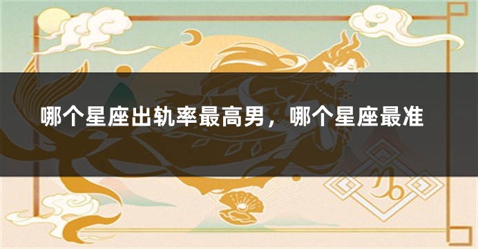 哪个星座出轨率最高男，哪个星座最准