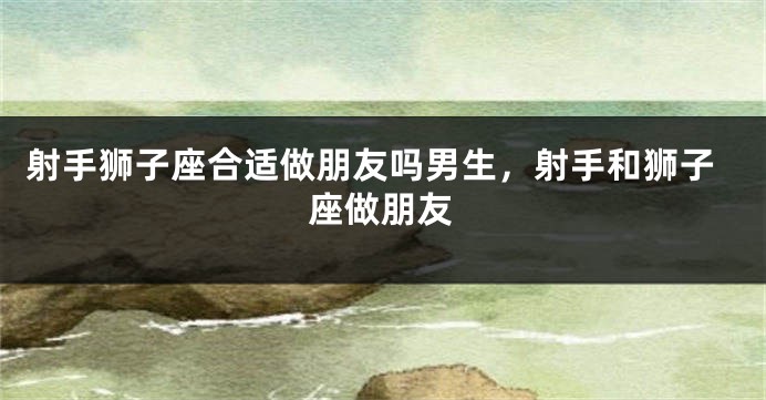 射手狮子座合适做朋友吗男生，射手和狮子座做朋友