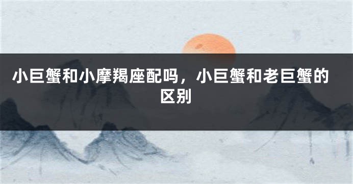 小巨蟹和小摩羯座配吗，小巨蟹和老巨蟹的区别