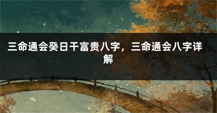 三命通会癸日干富贵八字，三命通会八字详解