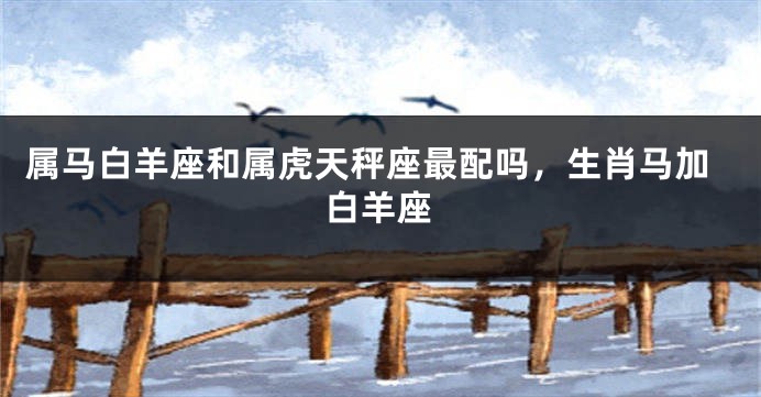 属马白羊座和属虎天秤座最配吗，生肖马加白羊座