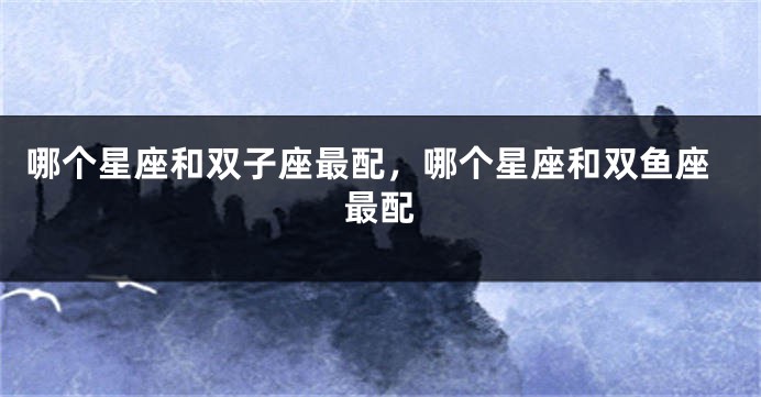 哪个星座和双子座最配，哪个星座和双鱼座最配