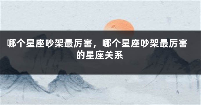 哪个星座吵架最厉害，哪个星座吵架最厉害的星座关系