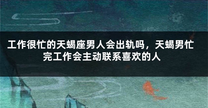 工作很忙的天蝎座男人会出轨吗，天蝎男忙完工作会主动联系喜欢的人