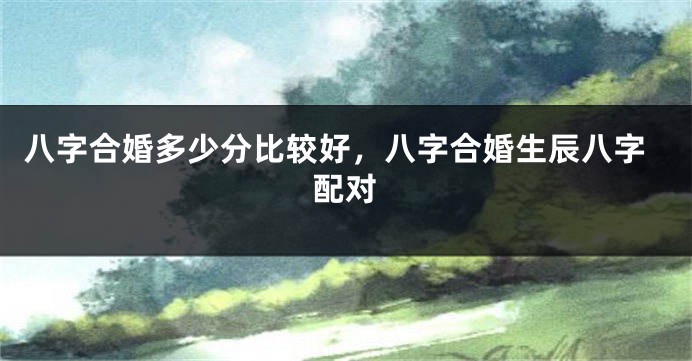 八字合婚多少分比较好，八字合婚生辰八字配对