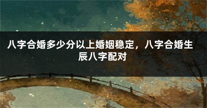 八字合婚多少分以上婚姻稳定，八字合婚生辰八字配对