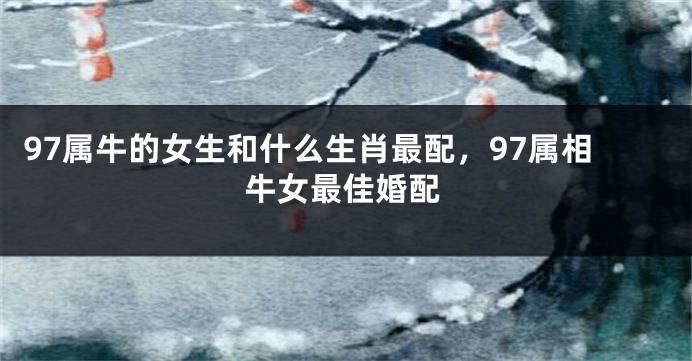 97属牛的女生和什么生肖最配，97属相牛女最佳婚配
