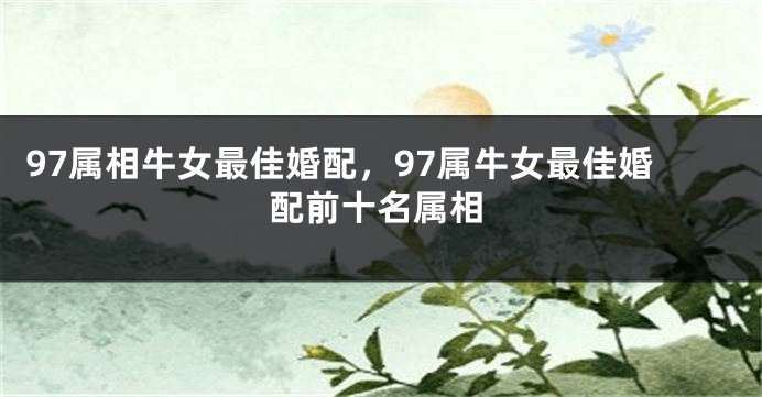 97属相牛女最佳婚配，97属牛女最佳婚配前十名属相
