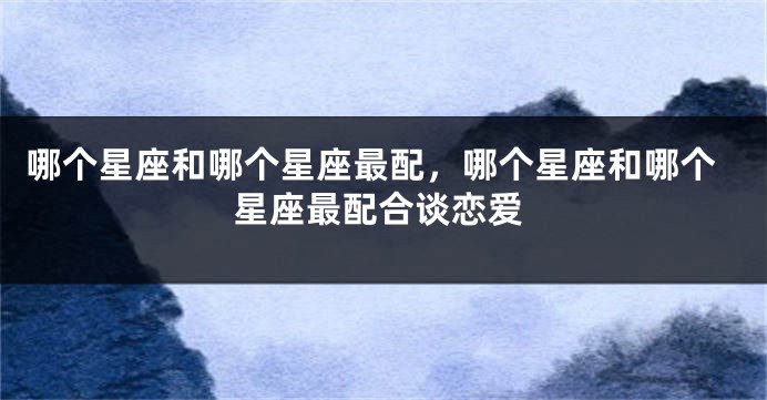哪个星座和哪个星座最配，哪个星座和哪个星座最配合谈恋爱
