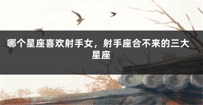 哪个星座喜欢射手女，射手座合不来的三大星座
