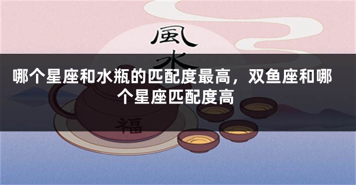 哪个星座和水瓶的匹配度最高，双鱼座和哪个星座匹配度高