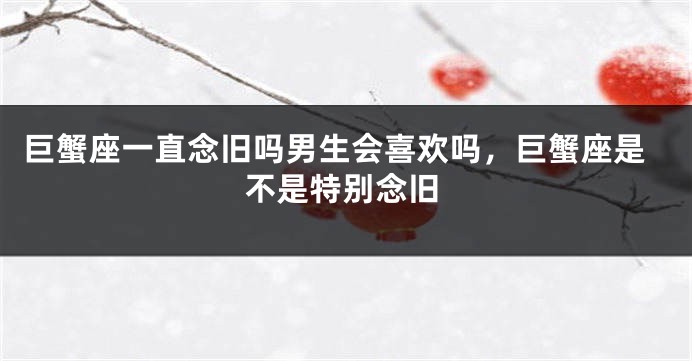 巨蟹座一直念旧吗男生会喜欢吗，巨蟹座是不是特别念旧