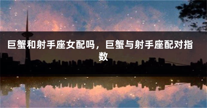 巨蟹和射手座女配吗，巨蟹与射手座配对指数
