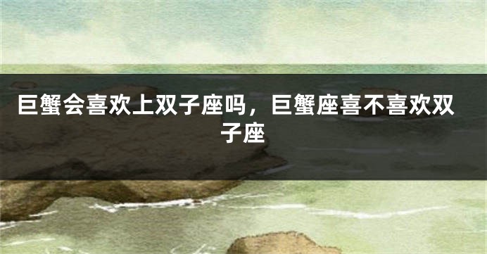 巨蟹会喜欢上双子座吗，巨蟹座喜不喜欢双子座