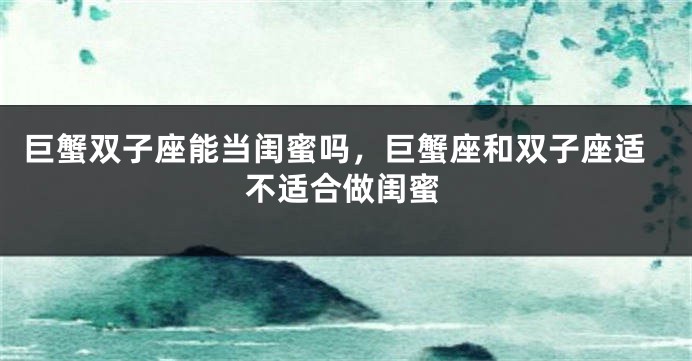 巨蟹双子座能当闺蜜吗，巨蟹座和双子座适不适合做闺蜜