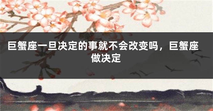 巨蟹座一旦决定的事就不会改变吗，巨蟹座做决定