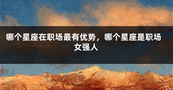 哪个星座在职场最有优势，哪个星座是职场女强人