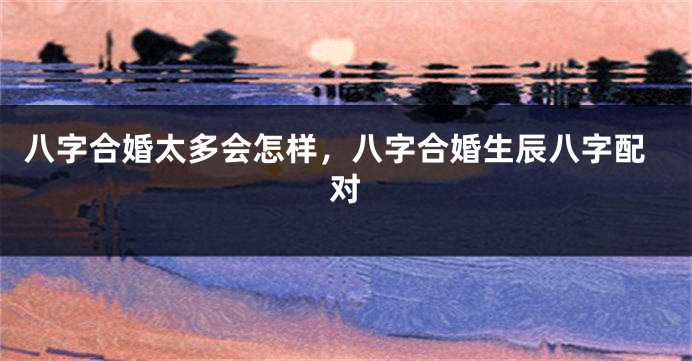 八字合婚太多会怎样，八字合婚生辰八字配对
