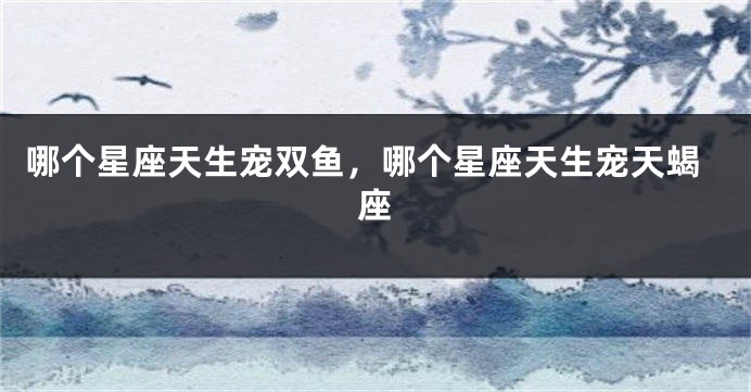 哪个星座天生宠双鱼，哪个星座天生宠天蝎座