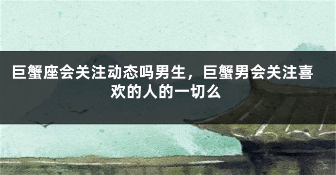 巨蟹座会关注动态吗男生，巨蟹男会关注喜欢的人的一切么