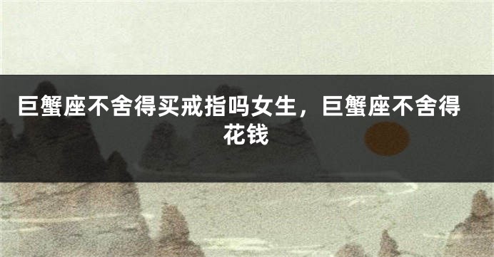 巨蟹座不舍得买戒指吗女生，巨蟹座不舍得花钱