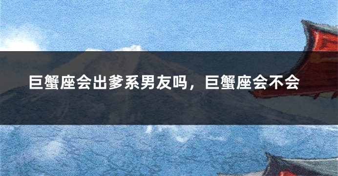 巨蟹座会出爹系男友吗，巨蟹座会不会