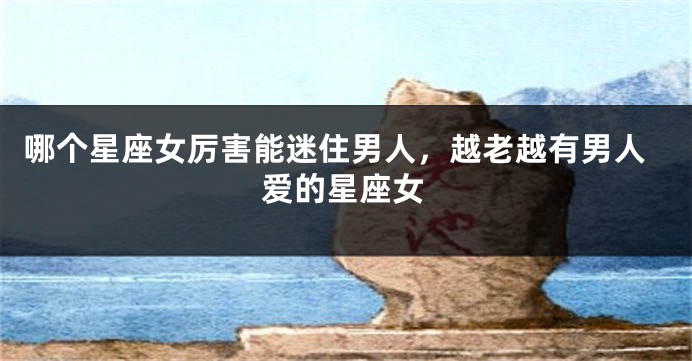 哪个星座女厉害能迷住男人，越老越有男人爱的星座女