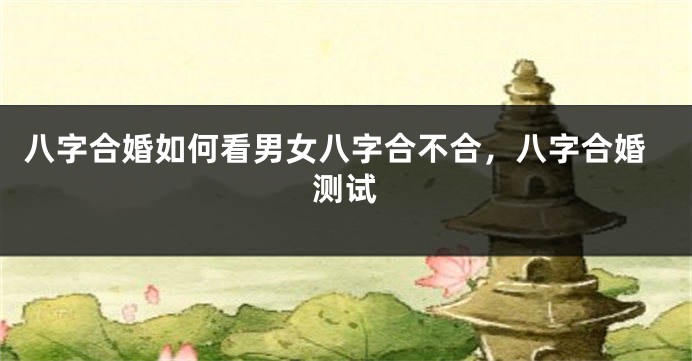 八字合婚如何看男女八字合不合，八字合婚测试