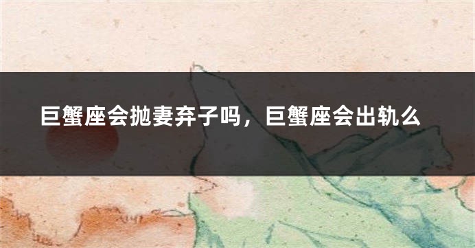 巨蟹座会抛妻弃子吗，巨蟹座会出轨么