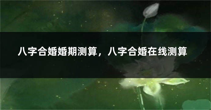 八字合婚婚期测算，八字合婚在线测算