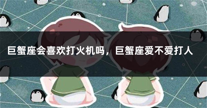 巨蟹座会喜欢打火机吗，巨蟹座爱不爱打人