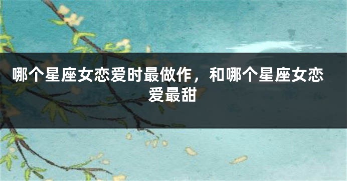哪个星座女恋爱时最做作，和哪个星座女恋爱最甜