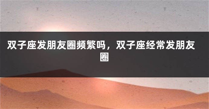 双子座发朋友圈频繁吗，双子座经常发朋友圈