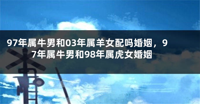 97年属牛男和03年属羊女配吗婚姻，97年属牛男和98年属虎女婚姻